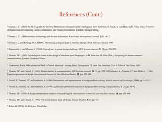 References (Cont.)
*Thomas, J. C. (2001). An HCI Agenda for the Next Millennium: Emergent Global Intelligence. In R. Earnshaw, R. Guedj, A. van Dam, and J. Vince (Eds.), Frontiers
of human-centered computing, online communities, and virtual environments. London: Springer-Verlag.
*Thomas, J. C. (1999) Narrative technology and the new millennium. Knowledge Management Journal, 2(9), 14-17.
*Thomas, J.C. and Kellogg, W.A. (1989). Minimizing ecological gaps in interface design, IEEE Software, January 1989.
* Branscomb, L. and Thomas, J. (1984). Ease of use: A system design challenge. IBM Systems Journal, 23 (3), pp. 224-235.
* Thomas, J.C. (1983). Psychological issues in the design of data-base query languages. In M. Sime and M. Fitter (Eds.), Designing for human-computer
communication.. London: Academic Press.
* Underwood, Paula. Who speaks for Wolf: A Native American Learning Story. Georgetown TX (now San Anselmo, CA): A Tribe of Two Press, 1983.
* Thomas, J.C. and Carroll, J. (1981). Human factors in communication. IBM Systems Journal, 20 (2), pp. 237-263.Malhotra, A., Thomas, J.C. and Miller, L. (1980).
Cognitive processes in design. International Journal of Man-Machine Studies, 12, pp. 119-140.
* Carroll, J., Thomas, J.C. and Malhotra, A. (1980). Presentation and representation in design problem solving. British Journal of Psychology/,71 (1), pp. 143-155
.
* Carroll, J., Thomas, J.C. and Malhotra, A. (1979). A clinical-experimental analysis of design problem solving. Design Studies, 1 (2), pp. 84-92.
* Thomas, J.C. (1978). A design-interpretation analysis of natural English. International Journal of Man-Machine Studies, 10, pp. 651-668.
* Thomas, J.C. and Carroll, J. (1978). The psychological study of design. Design Studies, 1 (1), pp. 5-11.
* Bohm, D. (2004). On Dialogue. Routledge.
 