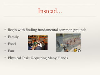 Instead…
❖ Begin with ﬁnding fundamental common ground:
❖ Family
❖ Food
❖ Fun
❖ Physical Tasks Requiring Many Hands
 