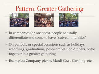 Pattern: Greater Gathering
❖ In companies (or societies), people naturally
differentiate and come to have “sub-communities”
❖ On periodic or special occasions such as holidays,
weddings, graduations, post-competition dinners, come
together in a greater gathering.
❖ Examples: Company picnic, Mardi Gras, Caroling, etc.
 