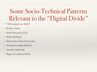 Some Socio-Technical Patterns
Relevant to the “Digital Divide”
❖ “Who Speaks for Wolf?”
❖ Reality Check
❖ Small Successes Early
❖ Bohm Dialogue
❖ Elicit from Cultural Diversity
❖ Narrative Insight Method
❖ Greater Gathering
❖ Begin at Common Roots
 