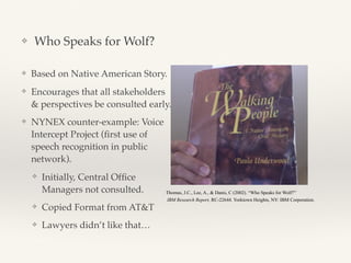 ❖ Who Speaks for Wolf?
❖ Based on Native American Story.
❖ Encourages that all stakeholders
& perspectives be consulted early.
❖ NYNEX counter-example: Voice
Intercept Project (ﬁrst use of
speech recognition in public
network).
❖ Initially, Central Ofﬁce
Managers not consulted.
❖ Copied Format from AT&T
❖ Lawyers didn’t like that…
Thomas, J.C., Lee, A., & Danis, C (2002). “Who Speaks for Wolf?”
IBM Research Report, RC-22644. Yorktown Heights, NY: IBM Corporation.
 