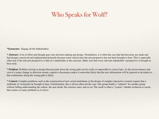 Who Speaks for Wolf?
*Synonyms: Engage all the Stakeholders
* Abstract: A lot of effort and thought goes into decision making and design. Nonetheless, it is often the case that bad decisions are made and
bad designs conceived and implemented primarily because some critical and relevant perspective has not been brought to bear. This is especially
often true if the relevant perspective is that of a stakeholder in the outcome. Make sure that every relevant stakeholder’s perspective is brought to
bear early.
* Problem: Problem solving or design that proceeds down the wrong path can be costly or impossible to correct later. As the inconvenience and
cost of a major change in direction mount, cognitive dissonance makes it somewhat likely that the new information will be ignored or devalued so
that continuance along the wrong path is likely.
* Context: Complex problems such as the construction of new social institutions or the design of complex interactive systems require that a
multitude of viewpoints be brought to bear. Unfortunately, this is all too often not the case. One group builds a "solution" for another group
without fulling understanding the culture, the user needs, the extreme cases, and so on. The result is often a "system" whether technical or social,
that creates as many problems as it solves.
 