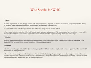 Who Speaks for Wolf?
* Forces:
+ Gaps in requirements are most cheaply repaired early in development; it is important for this and for reasons of acceptance (as well as ethics!)
by all parties that all stakeholders have a say throughout any development or change process.
+ Logistical difﬁculties make the representation of all stakeholder groups at every meeting difﬁcult.
+ A new social institution or design will be both better in quality and more easily accepted if all relevant parties have input. Once a wrong path is
chosen, both social forces and individual cognitive dissonance make it difﬁcult to begin over, change direction or retrace steps.
* Solution:
+ Provide automated reminding of stakeholders who are not present. These could be procedural (certain Native Americans always ask, "Who
Speaks for Wolf" to remind them) or visual or auditory with technological support.
* Examples:
+ In “A behavioral analysis of the Hobbit-Orcs problem”, people ﬁnd it difﬁcult to solve a simple puzzle because it appears that they must “undo”
progress that has already been made.
+ As a positive case, some groups make it a practice to “check in” at the beginning of any meeting to see whether any group members have an
issue that they would like to have discussed. In “User Centered Design”, and “Contextual Design” methodologies, an attempt is made to get input
from the intended users of the system early on in the design process.
 