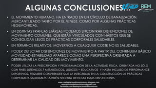 • EL MOVIMIENTO HUMANO, HA ENTRADO EN UN CÍRCULO DE BANALIZACIÓN,
MERCANTILIZADO TANTO POR EL FITNESS, COMO POR ALGUNAS PRÁCTICAS
HEGEMÓNICAS.
• EN DISTINTAS FRANJAS ETÁREAS PODEMOS ENCONTRAR DISFUNCIONES DE
MOVIMIENTO COMUNES, QUE ESTÁN VINCULADOS CON HÁBITOS QUE SE
CONSOLIDAN LEJOS DE PRÁCTICAS CORPORALES SALUDABLES.
• EN TÉRMINOS RELATIVOS, MOVERNOS A CUALQUIER COSTE NO ES SALUDABLE.
• PODER DETECTAR DISFUNCIONES DE MOVIMIENTO A PARTIR DEL CONTINUUM BÁSICO
MOVILIDAD-ESTABILIDAD APARECE COMO UNA PERSPECTIVA ORIENTADA A
DETERMINAR LA CALIDAD DEL MOVIMIENTO.
• PODER UTILIZAR LA PRESCRIPCIÓN Y PROGRAMACIÓN DE LA ACTIVIDAD FÍSICA, ORIENTADA NO SÓLO
CON FINES SISTÉMICOS / METABÓLICOS, LÚDICOS – EDUCATIVOS Y HASTA INCLUSO DE PERFORMANCE
DEPORTIVOS, REQUIERE COMPRENDER QUE LA INTEGRIDAD EN LA CONSTRUCCIÓN DE PRÁCTICAS
CORPORALES SALUDABLES TAMBIÉN NECESITA DETECTAR ESTAS DISFUNCIONES
www.readaptaciondelmovimiento.blogspot.com
readaptaciondelmovimiento@gmail.com
facebook.com/ReadaptaciondelMovimiento
ALGUNAS CONCLUSIONES…
 