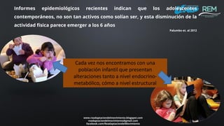 www.readaptaciondelmovimiento.blogspot.com
readaptaciondelmovimiento@gmail.com
facebook.com/ReadaptaciondelMovimiento
Informes epidemiológicos recientes indican que los adolescentes
contemporáneos, no son tan activos como solían ser, y esta disminución de la
actividad física parece emerger a los 6 años
Palumbo et. al 2012
Cada vez nos encontramos con una
población infantil que presentan
alteraciones tanto a nivel endocrino-
metabólico, cómo a nivel estructural
 