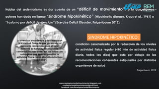 La eventual decadencia y desinterés en
la actividad física, lo que parece ser el
corolario contemporáneo al bajo
dominio de habilidades motoras,
comienza incluso antes en los niños con
sobrepeso que pueden percibir la
actividad física como aburrida o incluso
“incómoda”.
www.readaptaciondelmovimiento.blogspot.com
readaptaciondelmovimiento@gmail.com
facebook.com/ReadaptaciondelMovimiento
Hablar del sedentarismo es dar cuenta de un “déficit de movimiento”, o lo que algunos
autores han dado en llamar “sindrome hipokinético” (Hipokinetic disease, Kraus et al., 1961) o
“trastorno por déficit de ejercicio” (Exercise Deficit Disorder, Faigenbaum 2012).
condición caracterizada por la reducción de los niveles
de actividad física regular (<60 min de actividad física
diaria, todos los días) que está por debajo de las
recomendaciones coherentes estipuladas por distintos
organismos de salud
Faigenbaum, 2012
SINDROME HIPOKINÉTICO:
 