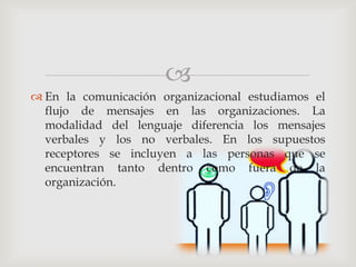 
 En la comunicación organizacional estudiamos el
  flujo de mensajes en las organizaciones. La
  modalidad del lenguaje diferencia los mensajes
  verbales y los no verbales. En los supuestos
  receptores se incluyen a las personas que se
  encuentran tanto dentro como fuera de la
  organización.
 