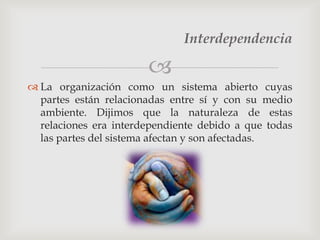 Interdependencia

                       
 La organización como un sistema abierto cuyas
  partes están relacionadas entre sí y con su medio
  ambiente. Dijimos que la naturaleza de estas
  relaciones era interdependiente debido a que todas
  las partes del sistema afectan y son afectadas.
 