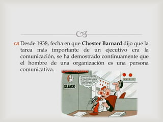 
 Desde 1938, fecha en que Chester Barnard dijo que la
  tarea más importante de un ejecutivo era la
  comunicación, se ha demostrado continuamente que
  el hombre de una organización es una persona
  comunicativa.
 