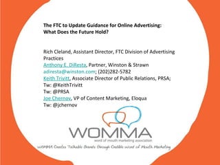The FTC to Update Guidance for Online Advertising:  What Does the Future Hold? Rich Cleland, Assistant Director, FTC Division of Advertising Practices Anthony E. DiResta , Partner, Winston & Strawn [email_address] ; (202)282-5782 Keith Trivitt , Associate Director of Public Relations, PRSA; Tw: @KeithTrivitt Tw: @PRSA  Joe Chernov , VP of Content Marketing, Eloqua  Tw: @jchernov 