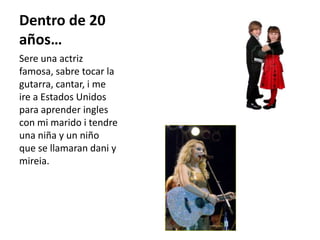 Dentro de 20 años…Sere una actriz famosa, sabre tocar la gutarra, cantar, i me ire a Estados Unidos para aprender ingles con mi marido i tendre una niña y un niño que se llamaran dani y mireia.