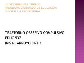 Universidad del turaboprograma graduado de educaciónCONSEJERÍA PROFESIONAL TRASTORNO OBSESIVO COMPULSIVO EDUC 537 IRIS N. ARROYO ORTIZ 
