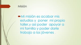 Misión
Mi misión es acabar mis
estudios y poner mi propio
taller,y asi poder apoyar a
mi familia y poder darle
trabajo a los jóvenes .
 