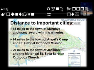 theMountainRanchPropertyDistance to important cities: 13 miles to the town of Murphys    and many award winning wineries 24 miles to the town of Angel’s Camp    and St. Gabriel Orthodox Mission 29 miles to the town of Jackson    and the historical St. Sava Serbian    Orthodox Church Close To Cities