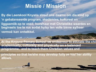 Missie / Mission By die Laerskool Knysna streef ons daarna om die kind op  ‘ n gebalanseerde program, akademies, kultureel en  liggaamlik op te voed, hom/haar met Christelike waardes en beginsels toe te rus sodat hy/sy ten volle binne sy/haar  vermoë kan ontwikkel. At the Knysna Primary School we endeavour to educate the child academically, culturally and physically on a balanced programme,  and to teach them Christian values and  principles so that he/she may develop fully as his/`her ability allows. 