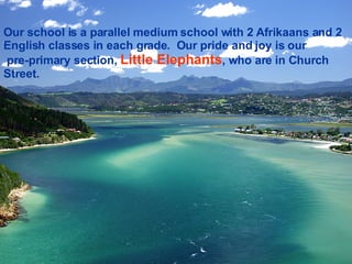 Our school is a parallel medium school with 2 Afrikaans and 2 English classes in each grade.  Our pride and joy is our  pre-primary section,  Little Elephants , who are in Church Street. 