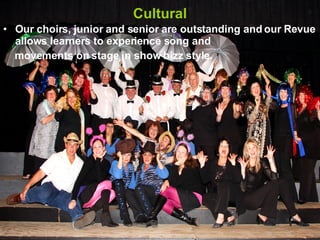 Cultural Our choirs, junior and senior are outstanding and our Revue allows learners to experience song and movements on stage in show bizz style. 
