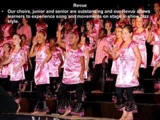 Revue Our choirs, junior and senior are outstanding and our Revue allows learners to experience song and movements on stage in show bizz style. 