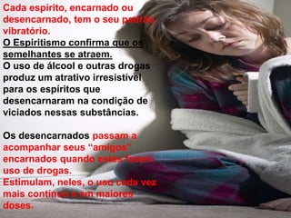 Cada espírito, encarnado ou
desencarnado, tem o seu padrão
vibratório.
O Espiritismo confirma que os
semelhantes se atraem.
O uso de álcool e outras drogas
produz um atrativo irresistível
para os espíritos que
desencarnaram na condição de
viciados nessas substâncias.
Os desencarnados passam a
acompanhar seus “amigos”
encarnados quando estes fazem
uso de drogas.
Estimulam, neles, o uso cada vez
mais contínuo e em maiores
doses.
 
