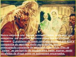 Nunca estamos sós. Somos acompanhados, onde quer que
estejamos, por espíritos desencarnados que se afinizam
conosco. O problema de quem consome drogas é que atrai a
companhia de espíritos muito perturbados, com a
preocupação constante de satisfazer o seu vício. Eles se
“colam” ao perispírito do usuário para inalar, aspirar, sentir
os efeitos da droga como se estivessem encarnados.
 