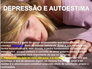 A autoestima é a parte do nosso autoconceito que torna a nossa
couraça emocional mais ou menos resistente. Amar a nós mesmos de
forma incondicional é, sem dúvida, a pedra fundamental do bem-estar
psicológico, porque embora o conceito de amor próprio possa parecer
simples, é realmente mais importante do que se imagina.
É impossível ser feliz se você não amar a si mesmo. Não importa o que
aconteça, o que as pessoas digam, os nossos fracassos, amar e se
aceitar é o alicerce para construir uma vida cheia de satisfação, prazer e
realizações.
 