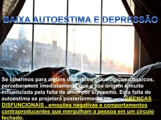 Se olharmos para alguns distúrbios psicológicos clássicos,
perceberemos imediatamente que a sua origem é muito
influenciada pela falta de amor por si mesmo. Esta falta de
autoestima se projetará posteriormente em CRENÇAS
DISFUNCIONAIS , emoções negativas e comportamentos
contraproducentes que mergulham a pessoa em um círculo
fechado.
 
