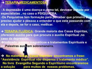 - TERAPIA MEDICAMENTOSA:
- A depressão é uma doença e como tal, deve ser tratada por
especialistas , no caso o PSIQUIATRA.
-Os Psiquiatras tem formação para perceber que primeiro é
preciso ajudar a pessoa a entender o que esta passando com
ela e depois, se for o caso, medicar.
 TERAPIA FLUÍDICA: Grande maioria das Casas Espíritas,
oferecem auxilio para que procura o auxilio Espiritual ,no
caso da depressão.
Indicado passes magnéticos e tratamentos Espirituais e
as Palestras auxiliam sobremaneira.
 Na maioria das Casas Espíritas encontramos a frase:
“Assistência Espiritual não dispensa o tratamento médico”.
No livro Evangelho Segundo o Espiritismo encontraremos
a solução para muitos de nossos problemas.
 