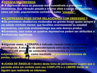 TERAPIA DESOBESSIVA
 A depressão deixa as pessoas mais suscetíveis a processos
obsessivos. Sua vibração pesada e inferior afeta a saúde do deprimido
como um todo, popularmente conhecido como “encosto”.
A DEPRESSÃO PODE ESTAR RELACIONADA COM OBSESSÃO ?
Os processos obsessivos moderados ou graves levam quase sempre a
um estado mórbido mental, que favorece enormemente os estados
depressivos, com toda sintomatologia que esta doença produz.
Entretanto, nem todos os quadros depressivos podem ser atribuídos a
Influências espirituais.
TERAPIA PSICOLÓGICA:
Algumas vezes, a TERAPIA é indicada visando tratar as questões
psicológicas. A atuação do psicoterapeuta será ajudar o paciente a
IDENTIFICAR através de conteúdos inconscientes os sentimentos
subjacentes ao quadro como resultado de possíveis processos de
perdas, culpas, raiva, ressentimentos, etc.
JOANA DE ÂNGELIS = dentro desta linha de pensamento sugere que o
paciente entre em contato com seu CONFLITO e o LIBERE diante de
alguém que realmente se interesse.
 