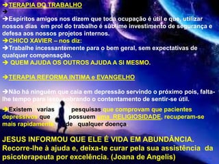 TERAPIA DO TRABALHO:

Espíritos amigos nos dizem que toda ocupação é útil e que, utilizar
nossos dias em prol do trabalho é sublime investimento de segurança e
defesa aos nossos projetos internos.
CHICO XAVIER – nos diz:
Trabalhe incessantemente para o bem geral, sem expectativas de
qualquer compensação.
 QUEM AJUDA OS OUTROS AJUDA A SI MESMO.
TERAPIA REFORMA INTIMA e EVANGELHO
Não há ninguém que caia em depressão servindo o próximo pois, falta-
lhe tempo para isso, sobrando o contentamento de sentir-se útil.
Existem varias pesquisas que comprovam que pacientes
depressivos que possuem uma RELIGIOSIDADE, recuperam-se
mais rapidamente de qualquer doença.
JESUS INFORMOU QUE ELE É VIDA EM ABUNDÂNCIA.
Recorre-lhe à ajuda e, deixa-te curar pela sua assistência da
psicoterapeuta por excelência. (Joana de Angelis)
 