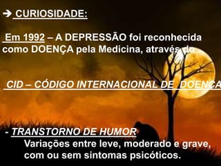  CURIOSIDADE:
Em 1992 – A DEPRESSÃO foi reconhecida
como DOENÇA pela Medicina, através do
CID – CÓDIGO INTERNACIONAL DE DOENÇA
- TRANSTORNO DE HUMOR
Variações entre leve, moderado e grave,
com ou sem sintomas psicóticos.
 