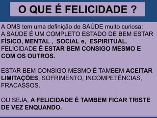 O QUE É FELICIDADE ?
A OMS tem uma definição de SAÚDE muito curiosa:
A SAÚDE É UM COMPLETO ESTADO DE BEM ESTAR
FÍSICO, MENTAL , SOCIAL e, ESPIRITUAL.
FELICIDADE É ESTAR BEM CONSIGO MESMO E
COM OS OUTROS.
ESTAR BEM CONSIGO MESMO É TAMBEM ACEITAR
LIMITAÇÕES, SOFRIMENTO, INCOMPETÊNCIAS,
FRACASSOS.
OU SEJA, A FELICIDADE É TAMBEM FICAR TRISTE
DE VEZ ENQUANDO.
 