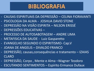 - CAUSAS ESPIRITUAIS DA DEPRESSÃO – CELINA FIORAVANTI
- PSICOLOGIA DA ALMA - JOSHUA DAVID STONE
- DEPRESSÃO NA VISÃO ESPIRITA – NILSON ERISSÉ
- DEPRESSÕES EDUCATIVAS –
- PROCESSO DE AUTOSABOTAGEM – ANDRE LIMA
- METAFISICA DA SAUDE - Luiz Gasparetto
- EVANGELHO SEGUNDO O ESPIRITISMO- Cap.V
- JOANA DE ANGELIS – DIVALDO FRANCO
- DEPRESSÃO, causas,consequências e tratamento – IZAIAS
CLARO
- DEPRESSÃO, Corpo , Mente e Alma –Wagner Teodoro
- ESCUTANDO SENTIMENTOS – Espírito Ermance Dufaux
 