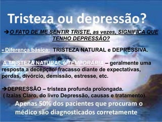 O FATO DE ME SENTIR TRISTE, as vezes, SIGNIFICA QUE
TENHO DEPRESSÃO?
= Diferença básica: TRISTEZA NATURAL e DEPRESSIVA.
A TRISTEZA NATURAL é TEMPORÁRIA – geralmente uma
resposta a decepção/ fracasso diante de expectativas,
perdas, divórcio, demissão, estresse, etc.
DEPRESSÃO – tristeza profunda prolongada.
( Izaias Claro, do livro Depressão, causas e tratamento).
 