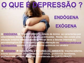  ENDÓGENA  TRANSTORNO do estado de ânimo se caracteriza por
uma tristeza, desesperança e apatia acentuadas. Nesta, não existe uma
situação externa desencadeadora, ela se deve a fatores internos ou
psicobiológicos.Ela é causada por uma alteração ou mudança estrutural
na bioquímica cerebral – desequilíbrios químicos no cérebro
 EXÓGENA  Seria devido a FATORES DO AMBIENTE: trauma externo,
evento estressante, circunstâncias adversas, problemas familiares,
profissionais, perdas, rupturas. Considerada de CURTO PRAZO.
 
