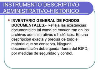 INSTRUMENTO DESCRIPTIVO
ADMINISTRATIVO-HISTÓRICO
 INVENTARIO GENERAL DE FONDOS
DOCUMENTALES.- Refleja las existencias
documentales tal como se encuentran en los
archivos administrativos e históricos. Es una
descripción exacta y precisa de todo el
material que se conserva. Ninguna
documentación debe quedar fuera del IGFD,
por medidas de seguridad y control.
 