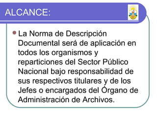 ALCANCE:
La Norma de Descripción
Documental será de aplicación en
todos los organismos y
reparticiones del Sector Público
Nacional bajo responsabilidad de
sus respectivos titulares y de los
Jefes o encargados del Órgano de
Administración de Archivos.
 