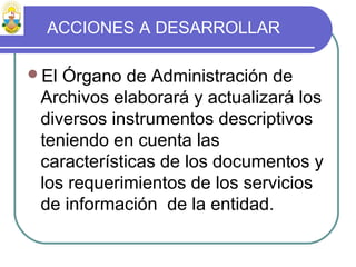 ACCIONES A DESARROLLAR
El Órgano de Administración de
Archivos elaborará y actualizará los
diversos instrumentos descriptivos
teniendo en cuenta las
características de los documentos y
los requerimientos de los servicios
de información de la entidad.
 