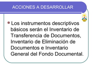 ACCIONES A DESARROLLAR
Los instrumentos descriptivos
básicos serán el Inventario de
Transferencia de Documentos,
Inventario de Eliminación de
Documentos e Inventario
General del Fondo Documental.
 