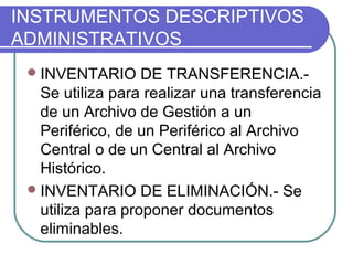INSTRUMENTOS DESCRIPTIVOS
ADMINISTRATIVOS
INVENTARIO DE TRANSFERENCIA.-
Se utiliza para realizar una transferencia
de un Archivo de Gestión a un
Periférico, de un Periférico al Archivo
Central o de un Central al Archivo
Histórico.
INVENTARIO DE ELIMINACIÓN.- Se
utiliza para proponer documentos
eliminables.
 