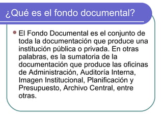 ¿Qué es el fondo documental?
El Fondo Documental es el conjunto de
toda la documentación que produce una
institución pública o privada. En otras
palabras, es la sumatoria de la
documentación que produce las oficinas
de Administración, Auditoría Interna,
Imagen Institucional, Planificación y
Presupuesto, Archivo Central, entre
otras.
 
