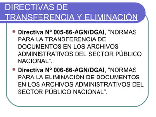 DIRECTIVAS DE
TRANSFERENCIA Y ELIMINACIÓN
 Directiva Nº 005-86-AGN/DGAI, “NORMAS
PARA LA TRANSFERENCIA DE
DOCUMENTOS EN LOS ARCHIVOS
ADMINISTRATIVOS DEL SECTOR PÚBLICO
NACIONAL”.
 Directiva Nº 006-86-AGN/DGAI, “NORMAS
PARA LA ELIMINACIÓN DE DOCUMENTOS
EN LOS ARCHIVOS ADMINISTRATIVOS DEL
SECTOR PÚBLICO NACIONAL”.
 