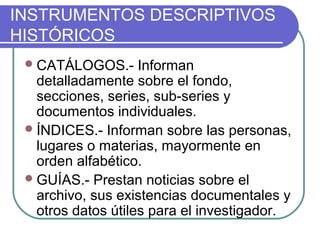 INSTRUMENTOS DESCRIPTIVOS
HISTÓRICOS
CATÁLOGOS.- Informan
detalladamente sobre el fondo,
secciones, series, sub-series y
documentos individuales.
ÍNDICES.- Informan sobre las personas,
lugares o materias, mayormente en
orden alfabético.
GUÍAS.- Prestan noticias sobre el
archivo, sus existencias documentales y
otros datos útiles para el investigador.
 