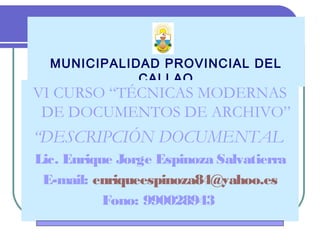 MUNICIPALIDAD PROVINCIAL DEL
CALLAO
VI CURSO “TÉCNICAS MODERNAS
DE DOCUMENTOS DE ARCHIVO”
“DESCRIPCIÓN DOCUMENTAL
Lic. Enrique Jorge Espinoza Salvatierra
E-mail: enriqueespinoza84@yahoo.es
Fono: 990028943
 