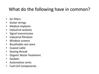 • Air filters
• Guitar strings
• Medical implants
• Industrial sealants
• Signal transmission
• Industrial filtration
• Window screens
• Breathable rain ware
• Coaxial cable
• Sewing thread
• Organic Waste Treatment
• Gaskets
• Automotive vents
• Fuel Cell Components
What do the following have in common?
 
