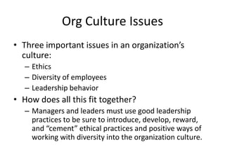 Org Culture Issues
• Three important issues in an organization’s
culture:
– Ethics
– Diversity of employees
– Leadership behavior
• How does all this fit together?
– Managers and leaders must use good leadership
practices to be sure to introduce, develop, reward,
and “cement” ethical practices and positive ways of
working with diversity into the organization culture.
 