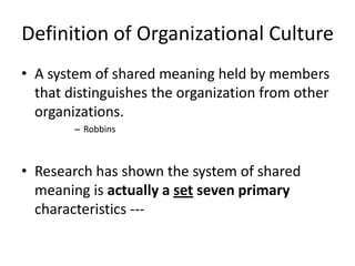 Definition of Organizational Culture
• A system of shared meaning held by members
that distinguishes the organization from other
organizations.
– Robbins
• Research has shown the system of shared
meaning is actually a set seven primary
characteristics ---
 