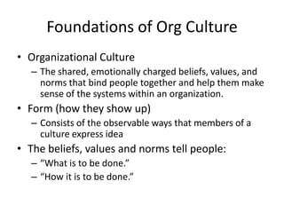 Foundations of Org Culture
• Organizational Culture
– The shared, emotionally charged beliefs, values, and
norms that bind people together and help them make
sense of the systems within an organization.
• Form (how they show up)
– Consists of the observable ways that members of a
culture express idea
• The beliefs, values and norms tell people:
– “What is to be done.”
– “How it is to be done.”
 