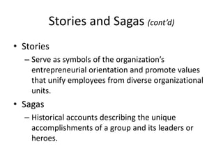 Stories and Sagas (cont’d)
• Stories
– Serve as symbols of the organization’s
entrepreneurial orientation and promote values
that unify employees from diverse organizational
units.
• Sagas
– Historical accounts describing the unique
accomplishments of a group and its leaders or
heroes.
 