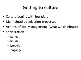 Getting to culture
• Culture begins with founders
• Maintained by selection processes
• Actions of Top Management (what we celebrate)
• Socialization
– Stories
– Rituals
– Symbols
– Language
 