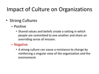 Impact of Culture on Organizations
• Strong Cultures
– Positive
• Shared values and beliefs create a setting in which
people are committed to one another and share an
overriding sense of mission.
– Negative
• A strong culture can cause a resistance to change by
reinforcing a singular view of the organization and the
environment.
 